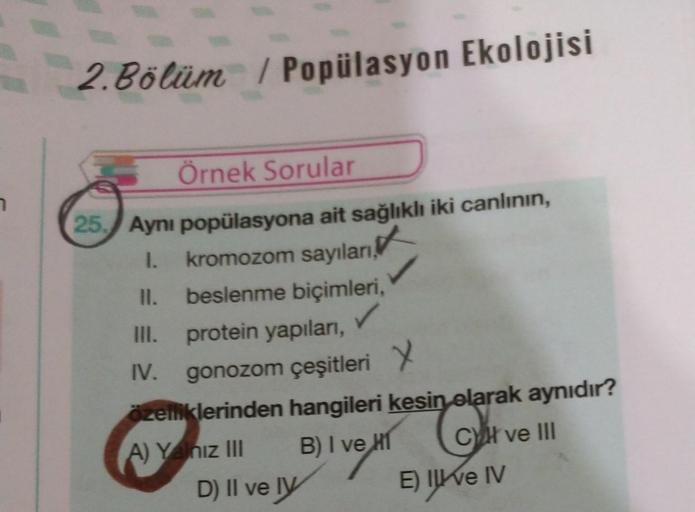 2. Bölüm / Popülasyon Ekolojisi
7
Örnek Sorular
25. Aynı popülasyona ait sağlıklı iki canlının,
1.
kromozom sayıları,
II. beslenme biçimleri,
III. protein yapıları,
IV. gonozom çeşitleri Y
.
zelliklerinden hangileri kesin olarak aynıdır?
A) Y niz III B) I