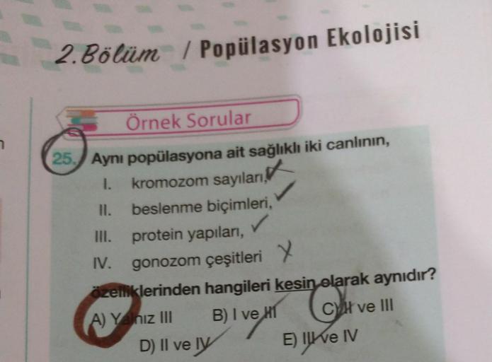 2. Bölüm / Popülasyon Ekolojisi
7
Örnek Sorular
25. Aynı popülasyona ait sağlıklı iki canlının,
1.
kromozom sayıları,
II. beslenme biçimleri,
III. protein yapıları,
IV. gonozom çeşitleri Y
.
zelliklerinden hangileri kesin olarak aynıdır?
A) Y niz III B) I 