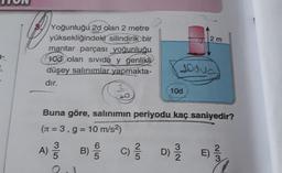2 m
Yoğunluğu 2d olan 2 metre
yüksekliğindeki
silindirik bir
mantar parçası yoğunluğu
100 olan sivida y genlikli
düşey salınımlar yapmakta-
dır.
1.
joova
2
20
10d
Buna göre, salınımın periyodu kaç saniyedir?
(s = 3, g = 10 m/s2)
3
3
A) B) C)
c) ſ Di E)
)
egy
W/N