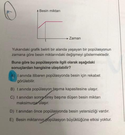 Besin miktarı
E
→ Zaman
Yukarıdaki grafik belirli bir alanda yaşayan bir popülasyonun
zamana göre besin miktarındaki değişmeyi göstermektedir.
Buna göre bu popülasyonla ilgili olarak aşağıdaki
sonuçlardan hangisine ulaşılabilir?
A) tanında itibaren popülas