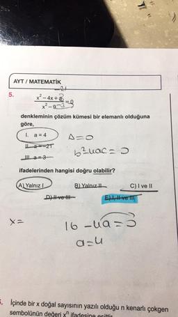 *
I
AYT / MATEMATİK
5.
x² - 4x+2
*2-9033)
denkleminin çözüm kümesi bir elemanlı olduğuna
göre,
I. a = 4
A=
La--21
bauac =
IL a=3
ifadelerinden hangisi doğru olabilir?
A) Yalnız!
B) Yalnız il
C) I ve II
DHI ve It
El ve fit
X
Xa
16 Juan
a-u
5. İçinde bir x doğal sayısının yazılı olduğu n kenarlı çokgen
sembolünün değeri yn ifadesine esittir