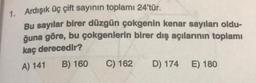 1. Ardışık üç çift sayının toplamı 24'tür.
Bu sayılar birer düzgün çokgenin kenar sayıları oldu-
ğuna göre, bu çokgenlerin birer dış açılarının toplamı
kaç derecedir?
A) 141
B) 160
C) 162
D) 174
E) 180