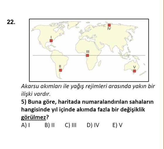 22.
IV
III
11
Akarsu akımları ile yağış rejimleri arasında yakın bir
ilişki vardır.
5) Buna göre, haritada numaralandırılan sahaların
hangisinde yıl içinde akımda fazla bir değişiklik
görülmez?
A) I B) II
B11 C) III D IV E) V