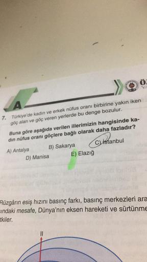 7. Türkiye'de kadın ve erkek nüfus oranı birbirine yakın iken
göç alan ve göç veren yerlerde bu denge bozulur.
Buna göre aşağıda verilen illerimizin hangisinde ka-
din nüfus oranı göçlere bağlı olarak daha fazladır?
ma
C) İstanbul
A) Antalya
B) Sakarya
D) Manisa E) Elazığ
Rüzgârin esiş hızını basınç farkı, basınç merkezleri ara
sindaki mesafe, Dünya'nın eksen hareketi ve sürtünme
tkiler.