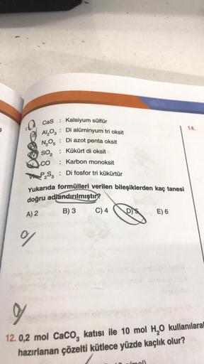 CaS :
$
N₂0
Kalsiyum sülfür
Al,02 : Di alüminyum tri oksit
14.
: Di azot penta oksit
so: Kükürt di oksit
CO
: Karbon monoksit
PS3 : Di fosfor tri kükürtür
Yukarıda formülleri verilen bileşiklerden kaç tanesi
doğru adlandırılmıştır?
A) 2 B) 3 C) 4 DS
D) E) 