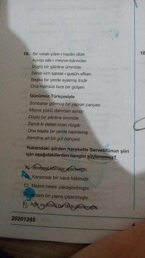 18
16. Bir varak-pare-i hazân-dide
Ayrılıp sâk-ı meyve-bârından
Düştü bir şairâne ümmide
Sandi kim sarsar-I gusün-efken
Başka bir yerde eylemiş ihzar
Ona mahsus taze bir gülşen
Günümüz Türkçesiyle
Sonbahar görmüş bir yaprak parçası
Meyve yüklü dalından ayr