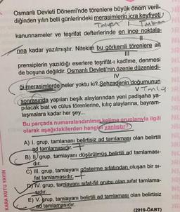 .
Immer NL
N
Osmanlı Devleti Dönemi'nde törenlere büyük önem veril-
diğinden yılın belli günlerindeki merasimlerin icra keyfiyeti
Tnter
kanunnameler ve teşrifat defterlerinde en ince noktala-
1
rina kadar yazılmıştır. Nitekim bu görkemli törenlere ait
TIL
prensiplerin yazıldığı eserlere teşrifat-1 kadîme, denmesi
de boşuna değildir. Osmanlı Devleti'nin özenle düzenledi-
IV
ği merasimlerde neler yoktu ki? Şehzadenin doğumunun
vTnly.BR
DR
sonrasında yapılan beşik alaylarından yeni padişaha ya-
pilacak biat ve cülus törenlerine, kılıç alaylarına, bayram-
laşmalara kadar her şey...
Bu parçada numaralandırılmış kelime aruplarıyla ilgili
olarak aşağıdakilerden hangisi yanlıştır?
A) I. grup, tamlananı belirtisiz ad tamlaması olan belirtili
ad tamlamasıdır. F
B) II grup, tamlayanı düşürülmüş belirtili ad tamlaması-
dır.
C) III. grup, tamlayanı gösterme sıfatından oluşan bir si-
fat tamlamasıdır. +
DA IV. grup, tamlayani sifat-fiil grubu olan sifat tamlama-
sıdır.
E) V. grup, tamlayanı belirtili ad tamlaması olan belirtisiz
ad tamlamasıdır.
(2019-ÖABT)
KARA KUTU YAYIN
N
