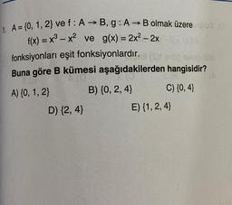 -
=
1. A = {0, 1, 2} vef: A → B, g: A B olmak üzere 00
f(x) = x3 – x2 ve g(x) = 2x2 - 2x
=
fonksiyonları eşit fonksiyonlardır. (s) no cubo
Buna göre B kümesi aşağıdakilerden hangisidir?
A) {0, 1, 2} B) {0, 2,4} C) (0,4}
D) (2,4}
E) {1,2,4}
