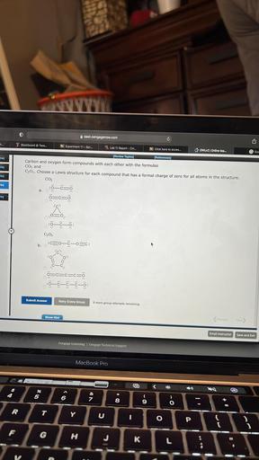 east.cengagenow.com
C
h...
Blackboard @ Texa...
100 Experiment 11 - Spr...
to Lab 11 Report - CH...
Click here to acces...
OWLV2 Online tea...
Gooc
reg
(Review Toples)
(References)
req
req
Carbon and oxygen form compounds with each other with the formulas
CO, and
C302. Choose a Lewis structure for each compound that has a formal charge of zero for all atoms in the structure.
CO2
0 =
ö=c=5
rea
a.
eg
C302
b. :C20–ő-o=c:
.
:0
o
-C.
=c=c=cro
:7–ē–ē–ē–ē:
Submit Answer
Retry Entire Group
9 more group attempts remaining
Show Hint
<Previous
Next
Email Instructor
Save and Exit
Cengage Learning Cengage Technical Support
MacBook Pro
LED
<
%
5
<
@
+
6
&
7
8
9
)
O
IL
R
T
Y
C
O
P
F
G
H
J
K
L