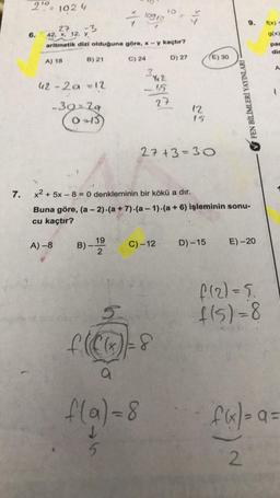 2'0= 1024
IO
/
10910
9.
f(x)
6.
g(x)
27 -3
42, X, 12. y
aritmetik dizi olduğuna göre, * - y kaçtır?
pac
dir
B) 21
A) 18
C) 24
D) 27
E) 30
A
42 - 2a =12
-15
27
FEN BİLİMLERİ YAYINLARI
-3929
O3)
12
15.
27 +3=30
7.
x2 + 5x - 8 = 0 denkleminin bir kökü a dır.
Buna göre, (a - 2).(a + 7).(a - 1)-(a + 6) işleminin sonu-
cu kaçtır?
A) -8
19
B) -
C) -12
D) -15
E)-20
f(2)=5.
f(s)=8
5.
f(Ca)=8
a
f(a)=8
f4-a
5
2
