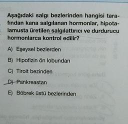 Aşağıdaki salgı bezlerinden hangisi tara-
fından kana salgılanan hormonlar, hipota-
lamusta üretilen salgılattırıcı ve durdurucu
hormonlarca kontrol edilir?
A) Eşeysel bezlerden
B) Hipofizin ön lobundan
C) Tiroit bezinden
D) Pankreastan
E) Böbrek üstü bezlerinden
