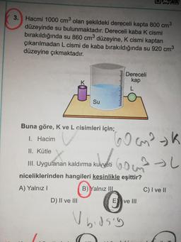 3. Hacmi 1000 cm olan şekildeki dereceli kapta 800 cm3
düzeyinde su bulunmaktadır. Dereceli kaba K cismi
bırakıldığında su 860 cm düzeyine, K cismi kaptan
çıkarılmadan L cismi de kaba bırakıldığında su 920 cm3
düzeyine çıkmaktadır.
Dereceli
kap
Su
Buna göre, Kve L cisimleri için;
I. Hacim
II. Kütle
Gomok
Goma l
III. Uyguianan kaldırma kuvveti
niceliklerinden hangileri kesinlikle eşittir?
A) Yalnız!
B) Yalnız III
C) I ve II
D) II ve III
E ve III
u bidsly
