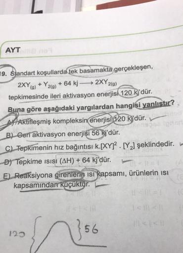 AYT
g)
19. Standart koşullarda tek basamakta gerçekleşen,
2XY9) + Y2(g) + 64 kj → 2XY2(9)
+
tepkimesinde ileri aktivasyon enerjisi 120 k)'dür.
Buna göre aşağıdaki yargılardan hangisi yanlıstır?
At Aktifleşmiş kompleksin enerjisi 120 k'dür.
B) Gerí aktivasy