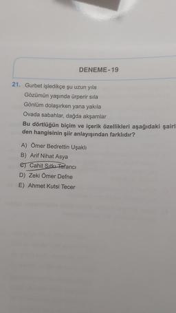 DENEME-19
21. Gurbet işledikçe şu uzun yıla
Gözümün yaşında ürperir sila
Gönlüm dolaşırken yana yakıla
Ovada sabahlar, dağda akşamlar
Bu dörtlüğün biçim ve içerik özellikleri aşağıdaki şairl
den hangisinin şiir anlayışından farklıdır?
A) Ömer Bedrettin Uşaklı
B) Arif Nihat Asya
Cahit Sıtkı Tarancı
D) Zeki Ömer Defne
E) Ahmet Kutsi Tecer