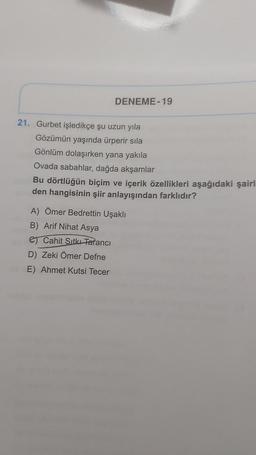 DENEME-19
21. Gurbet işledikçe şu uzun yıla
Gözümün yaşında ürperir sila
Gönlüm dolaşırken yana yakıla
Ovada sabahlar, dağda akşamlar
Bu dörtlüğün biçim ve içerik özellikleri aşağıdaki şairl
den hangisinin şiir anlayışından farklıdır?
A) Ömer Bedrettin Uşaklı
B) Arif Nihat Asya
Cahit Sıtkı Tarancı
D) Zeki Ömer Defne
E) Ahmet Kutsi Tecer
