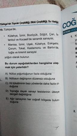 Türkiye'nin Toprak çeşitliliği, Bitki Çeşitliliği, Su Varlığı)
19. Türkiye'de,
COĞ
BENİM HOCA
.
1. K
ya
.
Kütahya, İzmir, Bozüyük, Söğüt, Çan, is-
tanbul ve Kocaeli'de seramik sanayisi,
Manisa, İzmir, Uşak, Kütahya, Eskişehir,
Çorum, Tokat, Kastamonu ve Ba
