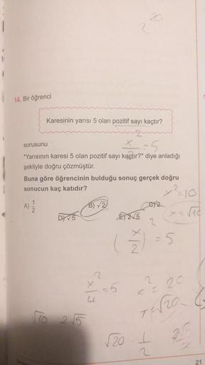20
1
14. Bir öğrenci
Karesinin yarısı 5 olan pozitif sayı kaçtır?
1
sorusunu
"Yarısının karesi 5 olan pozitif sayı kaçtır?" diye anladığı
şekliyle doğru çözmüştür.
Buna göre öğrencinin bulduğu sonuç gerçek doğru
sonucun kaç katıdır?
1 1 1
b15
E) 2,5
A)
C)
