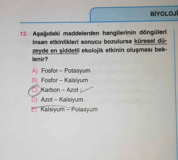 BİYOLOJİ
12. Aşağıdaki maddelerden hangilerinin döngüleri
insan etkinlikleri sonucu bozulursa küresel dü-
zeyde en şiddetli ekolojik etkinin oluşması bek-
lenir?
A) Fosfor - Potasyum
B) Fosfor - Kalsiyum
C) Karbon - Azot
D) Azot - Kalsiyum
E) Kalsiyum - Po