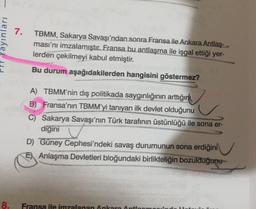 7.
Yayınları
TBMM, Sakarya Savaşı'ndan sonra Fransa ile Ankara Antlaş-
ması'nı imzalamıştır. Fransa bu antlaşma ile işgal ettiği yer-
lerden çekilmeyi kabul etmiştir.
Bu durum aşağıdakilerden hangisini göstermez?
A) TBMM'nin dış politikada saygınlığının arttığını
B) Fransa'nın TBMM'yi tanıyan ilk devlet olduğunu
C) Sakarya Savaşı'nın Türk tarafının üstünlüğü ile sona er-
digini
D) Güney Cephesi'ndeki savaş durumunun sona erdiğini
El Anlaşma Devletleri bloğundaki birlikteliğin bozulduğunu
8.
Fransa ile imzalanan Ankara Anti