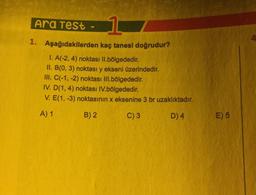 Ara Test
1
4
1. Aşağıdakilerden kaç tanesi doğrudur?
1. A(-2, 4) noktası Il.bölgededir.
II. B(0, 3) noktası y ekseni üzerindedir.
III. C(-1, -2) noktası III.bölgededir.
IV. D(1,4) noktası IV.bölgededir.
V. E(1, -3) noktasının x eksenine 3 br uzaklıktadır.
A) 1
B) 2
C) 3
D)4
E) 5