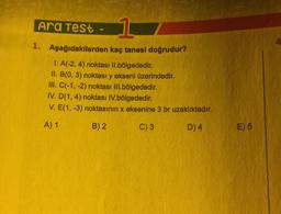 Ara Test
1
4
1. Aşağıdakilerden kaç tanesi doğrudur?
1. A(-2, 4) noktası Il.bölgededir.
II. B(0, 3) noktası y ekseni üzerindedir.
III. C(-1, -2) noktası III.bölgededir.
IV. D(1,4) noktası IV.bölgededir.
V. E(1, -3) noktasının x eksenine 3 br uzaklıktadır.
A) 1
B) 2
C) 3
D)4
E) 5
