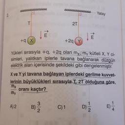 Yatay
T
2T
E
1 w
+9X
+29Y
Yükleri sırasıyla +q, +2q olan my, my kütleli X, Y ci-
simleri, yalıtkan iplerle tavana bağlanarak düzgün
elektrik alan içerisinde şekildeki gibi dengelenmiştir.
X ve Y yi tavana bağlayan iplerdeki gerilme kuvvet-
lerinin büyüklükleri sırasıyla T, 2T olduğuna göre,
my
oranı kaçtır?
my
A) 2
3
B)
2
C)1
D)
E
2.
