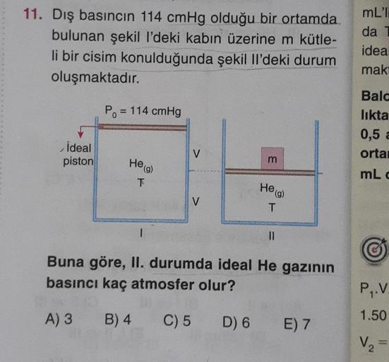 11. Dış basıncın 114 cmHg olduğu bir ortamda
bulunan şekil l'deki kabın üzerine m kütle-
li bir cisim konulduğunda şekil li'deki durum
oluşmaktadır.
mLT
da
idea
mak
P. = 114 cmHg
Bala
likta
0,5 &
orta
ideal
piston
V
m
He (g)
mLd
T
He (g)
V
T
1
II
Buna göre