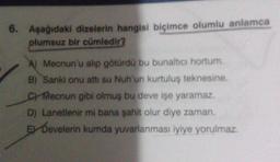 6. Aşağıdaki dizelerin hangisi biçimce olumlu anlamca
plumsuz bir cümledir?
A) Mecnun'u alip götürdü bu bunaltıcı hortum.
B) Sanki onu att su Nuh'un kurtuluş teknesine.
Checnun gibi olmuş bu deve işe yaramaz.
D) Lanetlenir mi bana şahit olur diye zaman
E Develerin kumda yuvarlanması iyiye yorulmaz.