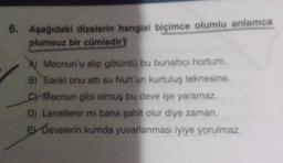 6. Aşağıdaki dizelerin hangisi biçimce olumlu anlamca
plumsuz bir cümledir?
A) Mecnun'u alip götürdü bu bunaltıcı hortum.
B) Sanki onu att su Nuh'un kurtuluş teknesine.
Checnun gibi olmuş bu deve işe yaramaz.
D) Lanetlenir mi bana şahit olur diye zaman
E Develerin kumda yuvarlanması iyiye yorulmaz.
