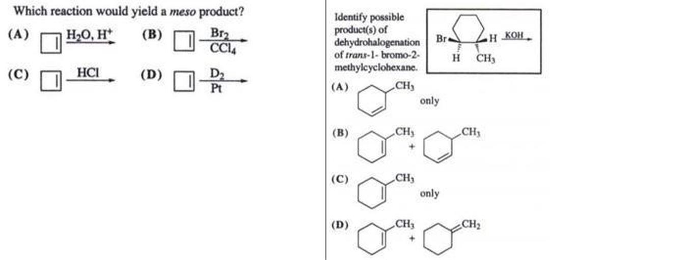 Which reaction would yield a meso product?
(A) H2O, H (B) Br2
CCL
(C) HCI (D)
Br
HKOH
Identify possible
product(s) of
dehydrohalogenation
of trans-1-bromo-2-
methylcyclohexane.
(A)
H
CH
Pt
CH
only
(B)
CH
CH;
+
C
(C)
CH;
only
(D)
CH
CH