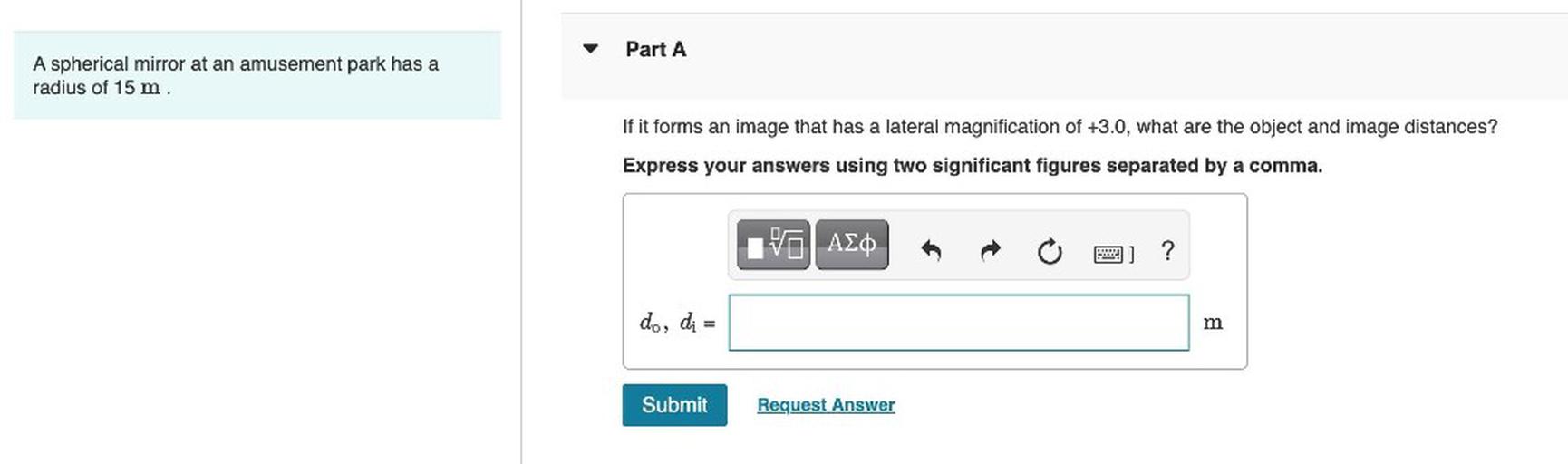 Part A
A spherical mirror at an amusement park has a
radius of 15 m.
If it forms an image that has a lateral magnification of +3.0, what are the object and image distances?
Express your answers using two significant figures separated by a comma.
V AEO
5 ?
do, di =
=
m
Submit
Request Answer