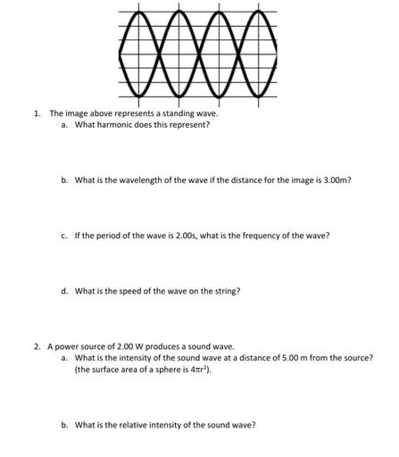 OOOO
1. The image above represents a standing wave.
a. What harmonic does this represent?
b. What is the wavelength of the wave if the distance for the image is 3.00m?
c. If the period of the wave is 2.00s, what is the frequency of the wave?
d. What is the speed of the wave on the string?
2. A power source of 2.00 W produces a sound wave.
a. What is the intensity of the sound wave at a distance of 5.00 m from the source?
(the surface area of a sphere is 4tr2).
b. What is the relative intensity of the sound wave?
