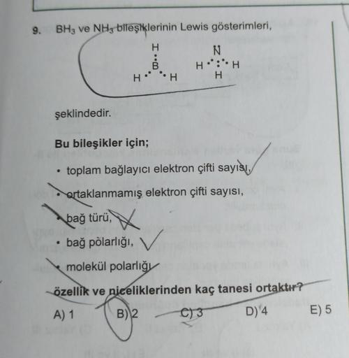 9.
BH3 ve NH3 bileşiklerinin Lewis gösterimleri,
I.
N
H::H
H
HH
şeklindedir.
Bu bileşikler için;
toplam bağlayıcı elektron çifti sayısı,
ertaklanmamış elektron çifti sayısı,
bağ türü
, X
bağ põlarlığı, v
molekül polarlığı
özellik ve niceliklerinden kaç tan