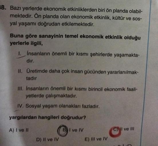 38. Bazı yerlerde ekonomik etkinliklerden biri ön planda olabil-
mektedir. Ön planda olan ekonomik etkinlik, kültür ve sos-
yal yaşamı doğrudan etkilemektedir.
Buna göre sanayinin temel ekonomik etkinlik olduğu
yerlerle ilgili,
1. İnsanların önemli bir kıs