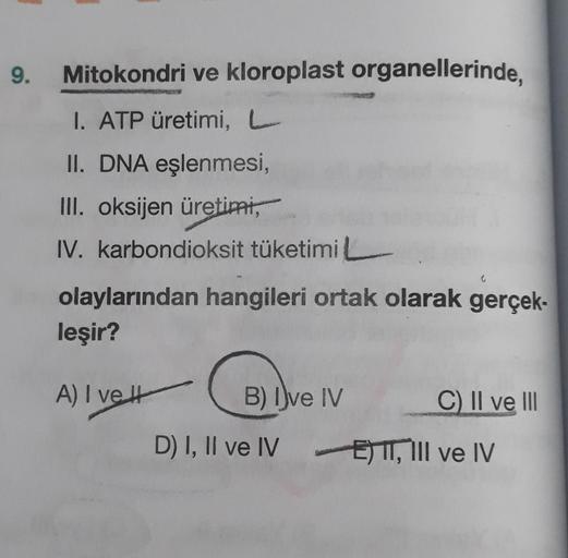 9.
Mitokondri ve kloroplast organellerinde,
I. ATP üretimi, L
II. DNA eşlenmesi,
III. oksijen üretimi,
IV. karbondioksit tüketimi
olaylarından hangileri ortak olarak gerçek-
leşir?
A) I ve It
B) Dve IV
C) II ve III
D) I, II ve IV E) I, III ve IV