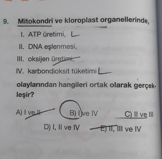 9.
Mitokondri ve kloroplast organellerinde,
I. ATP üretimi, L
II. DNA eşlenmesi,
III. oksijen üretimi,
IV. karbondioksit tüketimi
olaylarından hangileri ortak olarak gerçek-
leşir?
A) I ve It
B) Dve IV
C) II ve III
D) I, II ve IV E) I, III ve IV
