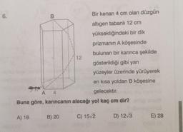 6.
B
Bir kenarı 4 cm olan düzgün
altigen tabanlı 12 cm
yüksekliğindeki bir dik
prizmanın A köşesinde
bulunan bir karınca şekilde
12
gösterildiği gibi yan
yüzeyler üzerinde yürüyerek
en kısa yoldan B köşesine
A 4
gelecektir.
Buna göre, karıncanın alacağı yol kaç cm dir?
A) 18
B) 20
C) 152
D) 12/3
E) 28