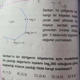 t
t
AlogX
ngen
Serkan, bir çokgende her
hangi bir köşeden başla-
yarak saat yönünde her
köşeye yandaki şekilde
gösterilen örnekte olduğu
gibi 2 tabanında logaritmik
değerler yazmaktadır
.
log, (x+1)
log, (x+2)
12
Serkan'ın bir dörtgenin köşelerine aynı modelleme
ile yazdığı değerlerin toplamı log,360 olduğuna göre,
başladığı köşeye yazdığı ifade hangi aralıktadır?
A) (12) B) (2,3)
C) (3,4)
D) (4,5) E) 5,6)