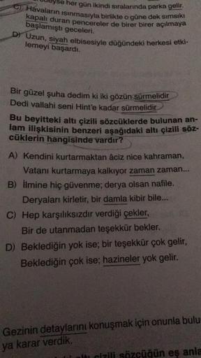 her gün ikindi sıralarında parka gelir.
C) Havaların isinmasıyla birlikte o güne dek sımsıkı
kapalr duran pencereler de birer birer açılmaya
başlamıştı geceleri.
D) Uzun, siyah elbisesiyle düğündeki herkesi etki-
lemeyi başardı.
Bir güzel şuha dedim ki iki