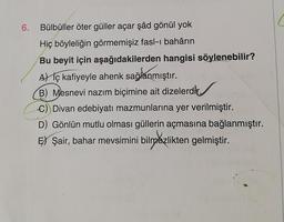 6.
Bülbüller öter güller açar şâd gönül yok
Hiç böyleliğin görmemişiz fasl-i bahârın
Bu beyit için aşağıdakilerden hangisi söylenebilir?
Al iç kafiyeyle ahenk sağlanmıştır.
B) Mesnevi nazım biçimine ait dizelerdir.
C) Divan edebiyatı mazmunlarına yer verilmiştir.
D) Gönlün mutlu olması güllerin açmasına bağlanmıştır.
Ey Şair, bahar mevsimini bilmezlikten gelmiştir.