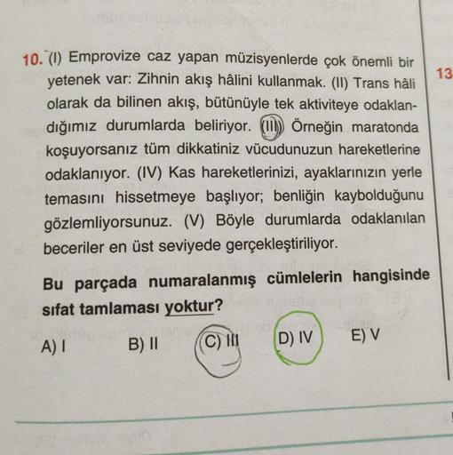 13
10. (1) Emprovize caz yapan müzisyenlerde çok önemli bir
yetenek var: Zihnin akış hâlini kullanmak. (II) Trans hâli
olarak da bilinen akış, bütünüyle tek aktiviteye odaklan-
dığımız durumlarda beliriyor. (II) Örneğin maratonda
koşuyorsanız tüm dikkatini