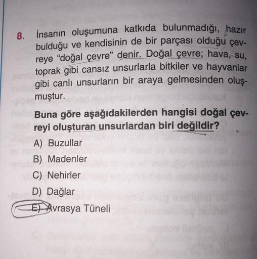 8.
İnsanın oluşumuna katkıda bulunmadığı, hazır
bulduğu ve kendisinin de bir parçası olduğu çev-
reye “doğal çevre" denir. Doğal çevre; hava, su.
toprak gibi cansız unsurlarla bitkiler ve hayvanlar
gibi canlı unsurların bir araya gelmesinden oluş-
muştur.