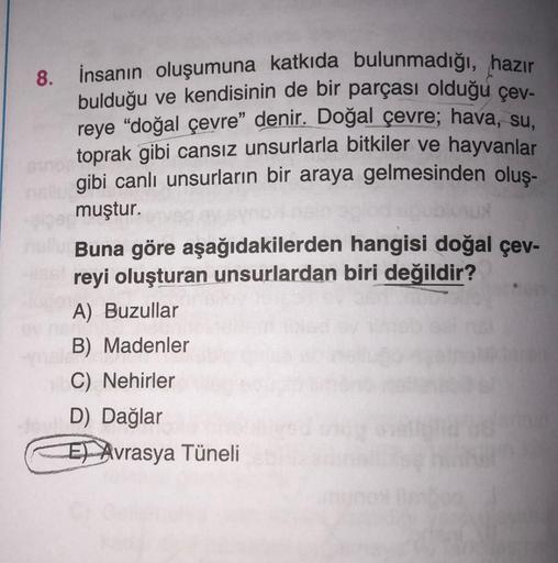 8.
İnsanın oluşumuna katkıda bulunmadığı, hazır
bulduğu ve kendisinin de bir parçası olduğu çev-
reye “doğal çevre" denir. Doğal çevre; hava, su.
toprak gibi cansız unsurlarla bitkiler ve hayvanlar
gibi canlı unsurların bir araya gelmesinden oluş-
muştur.
