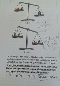 4.
6
kg
1. Şekil
3e 42
e la
re
23
INS
215 226
kg
3 Le
2 L
2. Şekil
Kütleleri aynı dört elma ile kütlelerinin kg cinsinden de-
ğerleri üzerinde yazılı olan ağırlıklar eşit kollu terazilere
yerleştirilince 1 ve 2. şekildeki görüntüler elde edilmiştir.
Buna göre, bu elmalardan 3 tanesini almak isteyen bir
kişinin alacağı elmaların toplam kütlesinin kg cinsin-
den değeri aşağıdakilerden hangisi olamaz?
A) 3 B) 3/7 C) 4/15 D) 5/36 E) 6/63