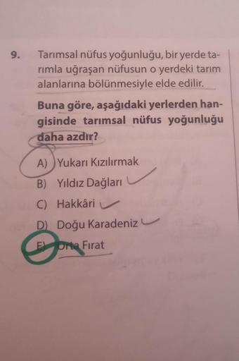 9.
Tarımsal nüfus yoğunluğu, bir yerde ta-
rimla uğraşan nüfusun o yerdeki tarım
alanlarına bölünmesiyle elde edilir.
Buna göre, aşağıdaki yerlerden han-
gisinde tarımsal nüfus yoğunluğu
daha azdır?
A) Yukarı Kızılırmak
B) Yıldız Dağları
C) Hakkâri
D Doğu