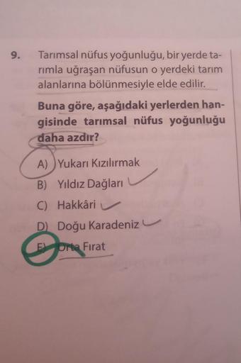 9.
Tarımsal nüfus yoğunluğu, bir yerde ta-
rimla uğraşan nüfusun o yerdeki tarım
alanlarına bölünmesiyle elde edilir.
Buna göre, aşağıdaki yerlerden han-
gisinde tarımsal nüfus yoğunluğu
daha azdır?
A) Yukarı Kızılırmak
B) Yıldız Dağları
C) Hakkâri
D Doğu 