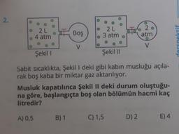 2.
o
20
2 L
4 atm
Boş
2 L
3 atm
atm
O
derspektif
V
V
Şekil |
Şekil 11
Sabit sıcaklıkta, Şekil I deki gibi kabın musluğu açıla-
rak boş kaba bir miktar gaz aktarılıyor.
Musluk kapatılınca Şekil II deki durum oluştuğu-
na göre, başlangıçta boş olan bölümün hacmi kaç
litredir?
A) 0,5
B) 1
C) 1,5
D) 2.
E) 4