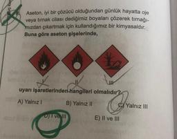 onuç kan
Aseton, iyi bir çözücü olduğundan günlük hayatta oje
veya tırnak cilası dediğimiz boyaları çözerek tırnağı-
mizdan çıkartmak için kullandığımız bir kimyasaldır.
Buna göre aseton şişelerinde,
uyarı işaretlerinden hangileri olmalıdır?
A) Yalnız!
B) Yalnız II
Com
Yalnız III
Dive III
E) II ve III