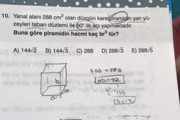 10. Yanal alanı 288 cm2 olan düzgün kare piramidin yan yü-
zeyleri taban düzlemi ile 60° lik açı yapmaktadır.
Buna göre piramidin hacmi kaç br tür?
A) 144V2 B) 144/3
C) 288
D) 2883
E) 28815
4 ab = 288
Lab=72
bl
2
62146
[6213
