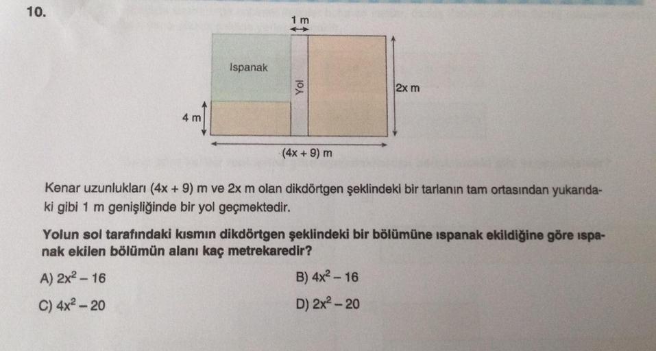 10.
1 m
Ispanak
Yol
2x m
4 m
(4x +9) m
Kenar uzunlukları (4x +9) m ve 2x m olan dikdörtgen şeklindeki bir tarlanın tam ortasından yukarıda-
ki gibi 1 m genişliğinde bir yol geçmektedir.
Yolun sol tarafındaki kısmın dikdörtgen şeklindeki bir bölümüne ispana